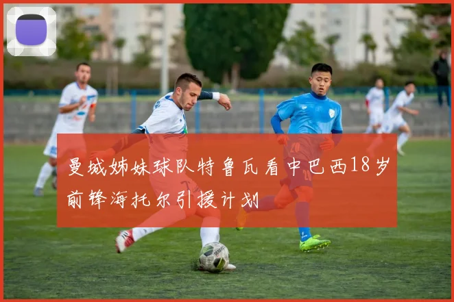 曼城姊妹球队特鲁瓦看中巴西18岁前锋海托尔引援计划