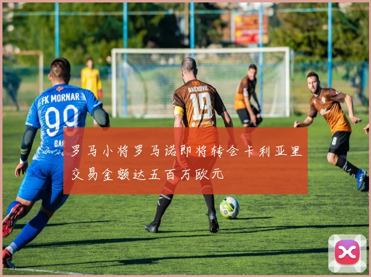 罗马小将罗马诺即将转会卡利亚里交易金额达五百万欧元